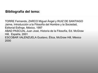 Bibliografía del tema:
TORRE Fernando, ZARCO Miguel Ángel y RUIZ DE SANTIAGO
Jaime, Introducción a la Filosofía del Hombre y la Sociedad,
Editorial Esfinge, México, 1997
ABAD PASCUAL Juan José, Historia de la Filosofía, Ed. McGraw
Hill, España, 2001
ESCOBAR VALENZUELA Gustavo, Ética, McGraw Hill, México
2000
 