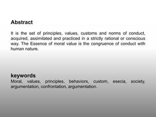 Abstract
It is the set of principles, values, customs and norms of conduct,
acquired, assimilated and practiced in a strictly rational or conscious
way. The Essence of moral value is the congruence of conduct with
human nature.
keywords
Moral, values, principles, behaviors, custom, esecia, society,
argumentation, confrontation, argumentation.
 