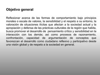 Objetivo general
Reflexionar acerca de las formas de comportamiento bajo principios
morales o escala de valores, la sensibilidad y el respeto a su entorno, la
valoración de situaciones ilícitas que afectan a la sociedad actual y la
apropiación y defensa de las prácticas culturales de la región que habita,
busca promover el desarrollo de pensamiento crítico y sensibilidad en la
interacción con los demás; así como procesos de razonamiento,
confrontación, capacidad de argumentación de conceptos que
favorezcan el desarrollo como ciudadano reflexivo y participativo desde
una visión global y de respeto a la sociedad en general.
 