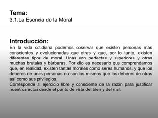 Tema:
3.1.La Esencia de la Moral
Introducción:
En la vida cotidiana podemos observar que existen personas más
conscientes y evolucionadas que otras y que, por lo tanto, existen
diferentes tipos de moral. Unas son perfectas y superiores y otras
muchas brutales y bárbaras. Por ello es necesario que comprendamos
que, en realidad, existen tantas morales como seres humanos, y que los
deberes de unas personas no son los mismos que los deberes de otras
así como sus privilegios.
Corresponde al ejercicio libre y consciente de la razón para justificar
nuestros actos desde el punto de vista del bien y del mal.
 