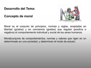 Desarrollo del Tema:
Concepto de moral
Moral es el conjunto de principios, normas y reglas, aceptadas en
libertad (grados) y en conciencia (grados) que regulan (positiva o
negativa) el comportamiento individual y social de los seres humanos.
Moral(conjunto de comportamientos, normas y valores que rigen en un
determinado en una sociedad, y determinan el modo de actuar)
 
