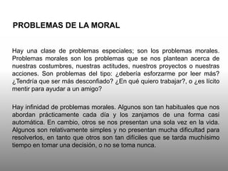 PROBLEMAS DE LA MORAL
Hay una clase de problemas especiales; son los problemas morales.
Problemas morales son los problemas que se nos plantean acerca de
nuestras costumbres, nuestras actitudes, nuestros proyectos o nuestras
acciones. Son problemas del tipo: ¿debería esforzarme por leer más?
¿Tendría que ser más desconfiado? ¿En qué quiero trabajar?, o ¿es lícito
mentir para ayudar a un amigo?
Hay infinidad de problemas morales. Algunos son tan habituales que nos
abordan prácticamente cada día y los zanjamos de una forma casi
automática. En cambio, otros se nos presentan una sola vez en la vida.
Algunos son relativamente simples y no presentan mucha dificultad para
resolverlos, en tanto que otros son tan difíciles que se tarda muchísimo
tiempo en tomar una decisión, o no se toma nunca.
 