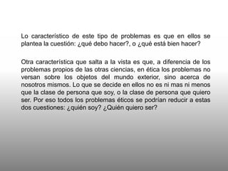 Lo característico de este tipo de problemas es que en ellos se
plantea la cuestión: ¿qué debo hacer?, o ¿qué está bien hacer?
Otra característica que salta a la vista es que, a diferencia de los
problemas propios de las otras ciencias, en ética los problemas no
versan sobre los objetos del mundo exterior, sino acerca de
nosotros mismos. Lo que se decide en ellos no es ni mas ni menos
que la clase de persona que soy, o la clase de persona que quiero
ser. Por eso todos los problemas éticos se podrían reducir a estas
dos cuestiones: ¿quién soy? ¿Quién quiero ser?
 