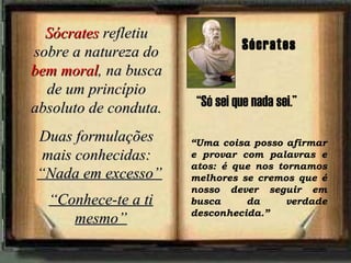 SócratesSócrates refletiurefletiu
sobre a natureza dosobre a natureza do
bem moralbem moral, na busca, na busca
de um princípiode um princípio
absoluto de conduta.absoluto de conduta.
Duas formulaçõesDuas formulações
mais conhecidas:mais conhecidas:
““Nada em excesso”Nada em excesso”
““Conhece-te a tiConhece-te a ti
mesmo”mesmo”
“Uma coisa posso afirmar
e provar com palavras e
atos: é que nos tornamos
melhores se cremos que é
nosso dever seguir em
busca da verdade
desconhecida.”
Sócrates
“Só sei que nada sei.”
 
