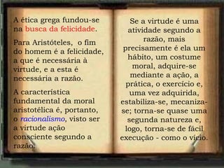 A ética grega fundou-se
na busca da felicidade.
Para Aristóteles, o fim
do homem é a felicidade,
a que é necessária à
virtude, e a esta é
necessária a razão.
A característica
fundamental da moral
aristotélica é, portanto,
o racionalismo, visto ser
a virtude ação
consciente segundo a
razão.
Se a virtude é uma
atividade segundo a
razão, mais
precisamente é ela um
hábito, um costume
moral, adquire-se
mediante a ação, a
prática, o exercício e,
uma vez adquirida,
estabiliza-se, mecaniza-
se; torna-se quase uma
segunda natureza e,
logo, torna-se de fácil
execução - como o vício.
 