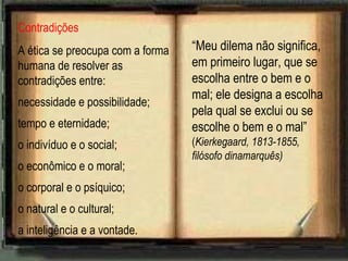 Contradições
A ética se preocupa com a forma
humana de resolver as
contradições entre:
necessidade e possibilidade;
tempo e eternidade;
o indivíduo e o social;
o econômico e o moral;
o corporal e o psíquico;
o natural e o cultural;
a inteligência e a vontade.
“Meu dilema não significa,
em primeiro lugar, que se
escolha entre o bem e o
mal; ele designa a escolha
pela qual se exclui ou se
escolhe o bem e o mal”
(Kierkegaard, 1813-1855,
filósofo dinamarquês)
 