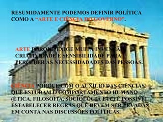 RESUMIDAMENTE PODEMOS DEFINIR POLÍTICA
COMO A “ARTE E CIÊNCIA DO GOVERNO”.
ARTE PORQUE EXIGE MUITA INVENÇÃO,
CRIATIVIDADE E SENSIBILIDADE PARA
PERCEBER AS NECESSIDADADES DAS PESSOAS.
CIÊNCIA PORQUE COM O AUXÍLIO DAS CIÊNCIAS
QUE ESTUDAM O COMPORTAMENTO HUMANO
(ÉTICA, FILOSOFIA, SOCIOLOGIA ETC) É POSSÍVEL
ESTABELECER REGRAS QUE DEVEM SER LEVADAS
EM CONTA NAS DISCUSSÕES POLÍTICAS.
 