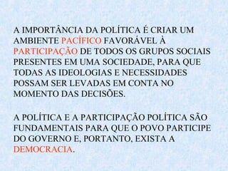 A IMPORTÂNCIA DA POLÍTICA É CRIAR UM
AMBIENTE PACÍFICO FAVORÁVEL À
PARTICIPAÇÃO DE TODOS OS GRUPOS SOCIAIS
PRESENTES EM UMA SOCIEDADE, PARA QUE
TODAS AS IDEOLOGIAS E NECESSIDADES
POSSAM SER LEVADAS EM CONTA NO
MOMENTO DAS DECISÕES.
A POLÍTICA E A PARTICIPAÇÃO POLÍTICA SÃO
FUNDAMENTAIS PARA QUE O POVO PARTICIPE
DO GOVERNO E, PORTANTO, EXISTA A
DEMOCRACIA.
 