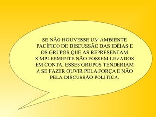SE NÃO HOUVESSE UM AMBIENTE
PACÍFICO DE DISCUSSÃO DAS IDÉIAS E
OS GRUPOS QUE AS REPRESENTAM
SIMPLESMENTE NÃO FOSSEM LEVADOS
EM CONTA, ESSES GRUPOS TENDERIAM
A SE FAZER OUVIR PELA FORÇA E NÃO
PELA DISCUSSÃO POLÍTICA.
 