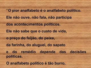 “O pior analfabeto é o analfabeto político.
Ele não ouve, não fala, não participa
dos acontecimentos políticos.
Ele não sabe que o custo de vida,
o preço do feijão, do peixe,
da farinha, do aluguel, do sapato
e do remédio depende das decisões
políticas.
O analfabeto político é tão burro,
 