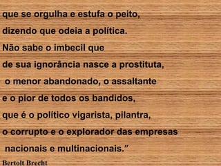 que se orgulha e estufa o peito,
dizendo que odeia a política.
Não sabe o imbecil que
de sua ignorância nasce a prostituta,
o menor abandonado, o assaltante
e o pior de todos os bandidos,
que é o político vigarista, pilantra,
o corrupto e o explorador das empresas
nacionais e multinacionais.”
Bertolt Brecht
 