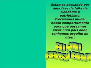 Estamos passando por uma fase de falta de cidadania e patriotismo. Precisamos mudar nosso comportamento para que possamos viver num país onde tenhamos orgulho de dizer: EU SOU  BRASILEIRO! 