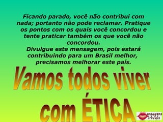 Ficando parado, você não contribui com nada; portanto não pode reclamar. Pratique os pontos com os quais você concordou e tente praticar também os que você não concordou. Divulgue esta mensagem, pois estará contribuindo para um Brasil melhor,  precisamos melhorar este país. Vamos todos viver com ÉTICA 