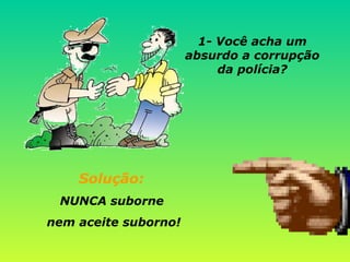 Solução:  NUNCA suborne  nem aceite suborno! 1- Você acha um absurdo a corrupção da polícia? 