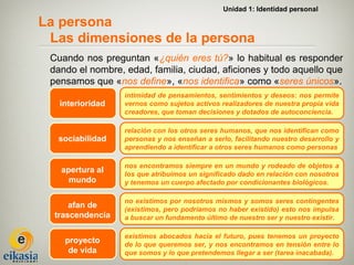 Unidad 1: Identidad personal

La persona
 Las dimensiones de la persona
 Cuando nos preguntan «¿quién eres tú?» lo habitual es responder
 dando el nombre, edad, familia, ciudad, aficiones y todo aquello que
 pensamos que «nos define», «nos identifica» como «seres únicos».
                  intimidad de pensamientos, sentimientos y deseos: nos permite
   interioridad   vernos como sujetos activos realizadores de nuestra propia vida
                  creadores, que toman decisiones y dotados de autoconciencia.

                  relación con los otros seres humanos, que nos identifican como
  sociabilidad    personas y nos enseñan a serlo, facilitando nuestro desarrollo y
                  aprendiendo a identificar a otros seres humanos como personas

                  nos encontramos siempre en un mundo y rodeado de objetos a
   apertura al    los que atribuimos un significado dado en relación con nosotros
     mundo        y tenemos un cuerpo afectado por condicionantes biológicos.

                  no existimos por nosotros mismos y somos seres contingentes
      afan de     (existimos, pero podríamos no haber existido) esto nos impulsa
  trascendencia   a buscar un fundamento último de nuestro ser y nuestro existir.

                  existimos abocados hacia el futuro, pues tenemos un proyecto
    proyecto      de lo que queremos ser, y nos encontramos en tensión entre lo
     de vida      que somos y lo que pretendemos llegar a ser (tarea inacabada).
 