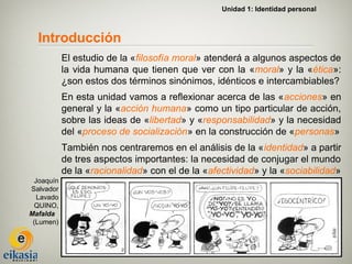 Unidad 1: Identidad personal



  Introducción
            El estudio de la «filosofía moral» atenderá a algunos aspectos de
            la vida humana que tienen que ver con la «moral» y la «ética»:
            ¿son estos dos términos sinónimos, idénticos e intercambiables?
            En esta unidad vamos a reflexionar acerca de las «acciones» en
            general y la «acción humana» como un tipo particular de acción,
            sobre las ideas de «libertad» y «responsabilidad» y la necesidad
            del «proceso de socialización» en la construcción de «personas»
            También nos centraremos en el análisis de la «identidad» a partir
            de tres aspectos importantes: la necesidad de conjugar el mundo
            de la «racionalidad» con el de la «afectividad» y la «sociabilidad»
  Joaquín
Salvador
   Lavado
  QUINO,
Mafalda
 (Lumen)
 