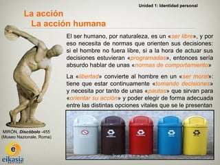 Unidad 1: Identidad personal

          La acción
           La acción humana
                          El ser humano, por naturaleza, es un «ser libre», y por
                          eso necesita de normas que orienten sus decisiones:
                          si el hombre no fuera libre, si a la hora de actuar sus
                          decisiones estuvieran «programadas», entonces sería
                          absurdo hablar de unas «normas de comportamiento»
                          La «libertad» convierte al hombre en un «ser moral»:
                          tiene que estar continuamente «tomando decisiones»
                          y necesita por tanto de unas «pautas» que sirvan para
                          «orientar su acción» y poder elegir de forma adecuada
                          entre las distintas opciones vitales que se le presentan



 MIRÓN, Discóbolo -455
(Museo Nazionale, Roma)
 