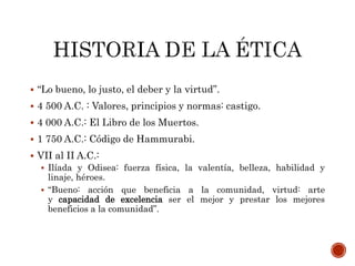  “Lo bueno, lo justo, el deber y la virtud”.
 4 500 A.C. : Valores, principios y normas: castigo.
 4 000 A.C.: El Libro de los Muertos.
 1 750 A.C.: Código de Hammurabi.
 VII al II A.C.:
 Ilíada y Odisea: fuerza física, la valentía, belleza, habilidad y
linaje, héroes.
 “Bueno: acción que beneficia a la comunidad, virtud: arte
y capacidad de excelencia ser el mejor y prestar los mejores
beneficios a la comunidad”.
 