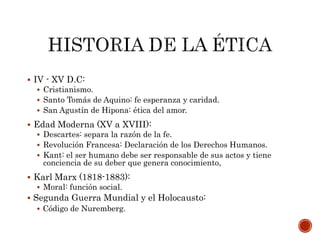  IV - XV D.C:
 Cristianismo.
 Santo Tomás de Aquino: fe esperanza y caridad.
 San Agustín de Hipona: ética del amor.
 Edad Moderna (XV a XVIII):
 Descartes: separa la razón de la fe.
 Revolución Francesa: Declaración de los Derechos Humanos.
 Kant: el ser humano debe ser responsable de sus actos y tiene
conciencia de su deber que genera conocimiento,
 Karl Marx (1818-1883):
 Moral: función social.
 Segunda Guerra Mundial y el Holocausto:
 Código de Nuremberg.
 