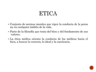  Conjunto de normas morales que rigen la conducta de la perso
na en cualquier ámbito de la vida.
 Parte de la filosofía que trata del bien y del fundamento de sus
valores.
 La ética médica orienta la conducta de los médicos hacia el
bien, a buscar lo correcto, lo ideal y la excelencia.
 