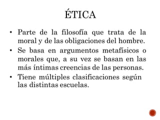 ÉTICA
• Parte de la filosofía que trata de la
moral y de las obligaciones del hombre.
• Se basa en argumentos metafísicos o
morales que, a su vez se basan en las
más íntimas creencias de las personas.
• Tiene múltiples clasificaciones según
las distintas escuelas.
 