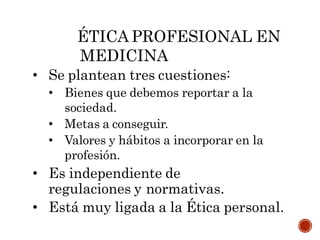 ÉTICA PROFESIONAL EN
MEDICINA
• Se plantean tres cuestiones:
• Bienes que debemos reportar a la
sociedad.
• Metas a conseguir.
• Valores y hábitos a incorporar en la
profesión.
• Es independiente de
regulaciones y normativas.
• Está muy ligada a la Ética personal.
 