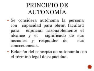 PRINCIPIO DE
AUTONOMÍA
 Se considera autónoma la persona
con capacidad para obrar, facultad
para enjuiciar razonablemente el
alcance y el significado de sus
acciones y responder de sus
consecuencias.
 Relación del concepto de autonomía con
el término legal de capacidad.
 