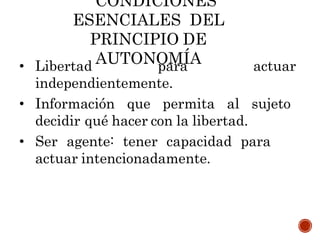 CONDICIONES
ESENCIALES DEL
PRINCIPIO DE
AUTONOMÍA
• Libertad para actuar
independientemente.
• Información que permita al sujeto
decidir qué hacer con la libertad.
• Ser agente: tener capacidad para
actuar intencionadamente.
 