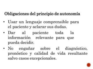 Obligaciones del principio de autonomía
• Usar un lenguaje comprensible para
el paciente y aclarar sus dudas.
• Dar al paciente toda la
información relevante para que
pueda decidir.
• No engañar sobre el diagnóstico,
pronóstico y calidad de vida resultante
salvo casos excepcionales.
 