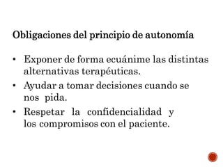 Obligaciones del principio de autonomía
• Exponer de forma ecuánime las distintas
alternativas terapéuticas.
• Ayudar a tomar decisiones cuando se
nos pida.
• Respetar la confidencialidad y
los compromisos con el paciente.
 