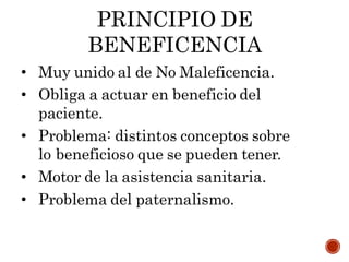 PRINCIPIO DE
BENEFICENCIA
• Muy unido al de No Maleficencia.
• Obliga a actuar en beneficio del
paciente.
• Problema: distintos conceptos sobre
lo beneficioso que se pueden tener.
• Motor de la asistencia sanitaria.
• Problema del paternalismo.
 