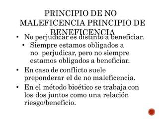 PRINCIPIO DE NO
MALEFICENCIA PRINCIPIO DE
BENEFICENCIA
• No perjudicar es distinto a beneficiar.
• Siempre estamos obligados a
no perjudicar, pero no siempre
estamos obligados a beneficiar.
• En caso de conflicto suele
preponderar el de no maleficencia.
• En el método bioético se trabaja con
los dos juntos como una relación
riesgo/beneficio.
 