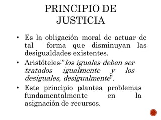 PRINCIPIO DE
JUSTICIA
• Es la obligación moral de actuar de
tal forma que disminuyan las
desigualdades existentes.
• Aristóteles:”los iguales deben ser
tratados igualmente y los
desiguales, desigualmente”.
• Este principio plantea problemas
fundamentalmente en la
asignación de recursos.
 