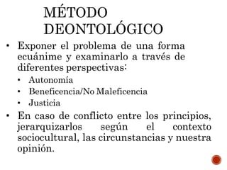 MÉTODO
DEONTOLÓGICO
• Exponer el problema de una forma
ecuánime y examinarlo a través de
diferentes perspectivas:
• Autonomía
• Beneficencia/No Maleficencia
• Justicia
• En caso de conflicto entre los principios,
jerarquizarlos según el contexto
sociocultural, las circunstancias y nuestra
opinión.
 
