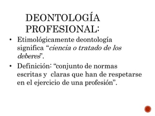 • Etimológicamente deontología
significa “ciencia o tratado de los
deberes”.
• Definición: “conjunto de normas
escritas y claras que han de respetarse
en el ejercicio de una profesión”.
DEONTOLOGÍA
PROFESIONAL:
 