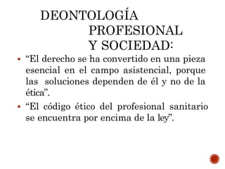 DEONTOLOGÍA
PROFESIONAL
Y SOCIEDAD:
 “El derecho se ha convertido en una pieza
esencial en el campo asistencial, porque
las soluciones dependen de él y no de la
ética”.
 “El código ético del profesional sanitario
se encuentra por encima de la ley”.
 
