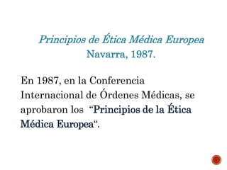 Principios de Ética Médica Europea
Navarra, 1987.
En 1987, en la Conferencia
Internacional de Órdenes Médicas, se
aprobaron los “Principios de la Ética
Médica Europea“.
 