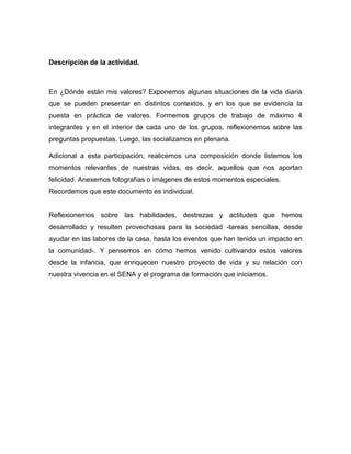 Descripción de la actividad.
En ¿Dónde están mis valores? Exponemos algunas situaciones de la vida diaria
que se pueden presentar en distintos contextos, y en los que se evidencia la
puesta en práctica de valores. Formemos grupos de trabajo de máximo 4
integrantes y en el interior de cada uno de los grupos, reflexionemos sobre las
preguntas propuestas. Luego, las socializamos en plenaria.
Adicional a esta participación, realicemos una composición donde listemos los
momentos relevantes de nuestras vidas, es decir, aquellos que nos aportan
felicidad. Anexemos fotografías o imágenes de estos momentos especiales.
Recordemos que este documento es individual.
Reflexionemos sobre las habilidades, destrezas y actitudes que hemos
desarrollado y resulten provechosas para la sociedad -tareas sencillas, desde
ayudar en las labores de la casa, hasta los eventos que han tenido un impacto en
la comunidad-. Y pensemos en cómo hemos venido cultivando estos valores
desde la infancia, que enriquecen nuestro proyecto de vida y su relación con
nuestra vivencia en el SENA y el programa de formación que iniciamos.
 