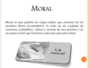MORAL
Moral es una palabra de origen latino, que proviene de los
términos Moris (“costumbre”). Se trata de un conjunto de
creencias, costumbres, valores y normas de una persona o de
un grupo social, que funciona como una guía para obrar
 
