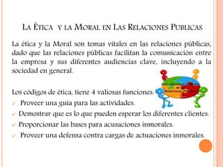 LA ÉTICA Y LA MORAL EN LAS RELACIONES PUBLICAS
La ética y la Moral son temas vitales en las relaciones públicas,
dado que las relaciones públicas facilitan la comunicación entre
la empresa y sus diferentes audiencias clave, incluyendo a la
sociedad en general.
Los códigos de ética, tiene 4 valiosas funciones:
 Proveer una guía para las actividades.
 Demostrar que es lo que pueden esperar los diferentes clientes.
 Proporcionar las bases para acusaciones inmorales.
 Proveer una defensa contra cargas de actuaciones inmorales.
 