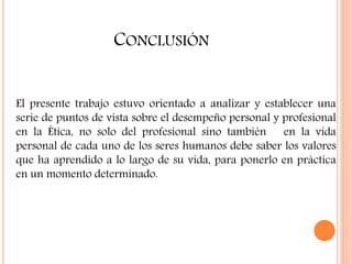 CONCLUSIÓN
El presente trabajo estuvo orientado a analizar y establecer una
serie de puntos de vista sobre el desempeño personal y profesional
en la Ética, no solo del profesional sino también en la vida
personal de cada uno de los seres humanos debe saber los valores
que ha aprendido a lo largo de su vida, para ponerlo en práctica
en un momento determinado.
 