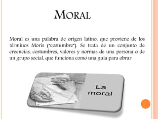MORAL
Moral es una palabra de origen latino, que proviene de los
términos Moris (“costumbre”). Se trata de un conjunto de
creencias, costumbres, valores y normas de una persona o de
un grupo social, que funciona como una guía para obrar
 