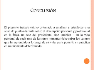 CONCLUSIÓN
El presente trabajo estuvo orientado a analizar y establecer una
serie de puntos de vista sobre el desempeño personal y profesional
en la Ética, no solo del profesional sino también en la vida
personal de cada uno de los seres humanos debe saber los valores
que ha aprendido a lo largo de su vida, para ponerlo en práctica
en un momento determinado.
 