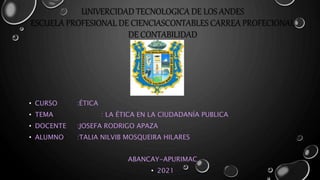 UNIVERCIDAD TECNOLOGICA DE LOS ANDES
ESCUELA PROFESIONAL DE CIENCIASCONTABLES CARREA PROFECIONAL
DE CONTABILIDAD
• CURSO :ÉTICA
• TEMA : LA ÉTICA EN LA CIUDADANÍA PUBLICA
• DOCENTE :JOSEFA RODRIGO APAZA
• ALUMNO :TALIA NILVIB MOSQUEIRA HILARES
ABANCAY-APURIMAC
• 2021
 