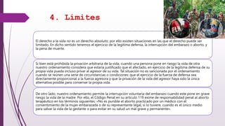 4. Límites
El derecho a la vida no es un derecho absoluto; por ello existen situaciones en las que el derecho puede ser
limitado. En dicho sentido tenemos el ejercicio de la legítima defensa, la interrupción del embarazo o aborto, y
la pena de muerte.
Si bien está prohibida la privación arbitraria de la vida, cuando una persona pone en riesgo la vida de otra
nuestro ordenamiento considera que estaría justificado que el afectado, en ejercicio de la legítima defensa de su
propia vida pueda incluso privar al agresor de su vida. Tal situación no es sancionada por el ordenamiento
cuando se reúnen una serie de circunstancias o condiciones: que el ejercicio de la fuerza de defensa sea
directamente proporcional a la fuerza agresora y que la privación de la vida del agresor haya sido la única
alternativa posible para conservar la propia vida.
De otro lado, nuestro ordenamiento permite la interrupción voluntaria del embarazo cuando este pone en grave
riesgo la vida de la madre. Por ello, el Código Penal en su artículo 119 exime de responsabilidad penal al aborto
terapéutico en los términos siguientes: «No es punible el aborto practicado por un médico con el
consentimiento de la mujer embarazada o de su representante legal, si lo tuviere, cuando es el único medio
para salvar la vida de la gestante o para evitar en su salud un mal grave y permanente».
 