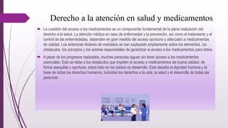Derecho a la atención en salud y medicamentos
 La cuestión del acceso a los medicamentos es un componente fundamental de la plena realización del
derecho a la salud. La atención médica en caso de enfermedad y la prevención, así como el tratamiento y el
control de las enfermedades, dependen en gran medida del acceso oportuno y adecuado a medicamentos
de calidad. Los anteriores titulares de mandatos se han explayado ampliamente sobre los elementos, los
obstáculos, los principios y los actores responsables de garantizar el acceso a los medicamentos para todos.
 A pesar de los progresos realizados, muchas personas siguen sin tener acceso a los medicamentos
esenciales. Esto se debe a los obstáculos que impiden el acceso a medicamentos de buena calidad, de
forma asequible y oportuna, sobre todo en los países en desarrollo. Esto desafía la dignidad humana y la
base de todos los derechos humanos, incluidos los derechos a la vida, la salud y el desarrollo de todas las
personas.
 