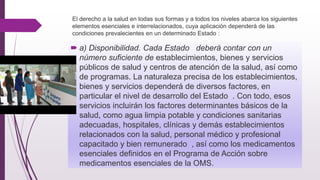 El derecho a la salud en todas sus formas y a todos los niveles abarca los siguientes
elementos esenciales e interrelacionados, cuya aplicación dependerá de las
condiciones prevalecientes en un determinado Estado :
 a) Disponibilidad. Cada Estado deberá contar con un
número suficiente de establecimientos, bienes y servicios
públicos de salud y centros de atención de la salud, así como
de programas. La naturaleza precisa de los establecimientos,
bienes y servicios dependerá de diversos factores, en
particular el nivel de desarrollo del Estado . Con todo, esos
servicios incluirán los factores determinantes básicos de la
salud, como agua limpia potable y condiciones sanitarias
adecuadas, hospitales, clínicas y demás establecimientos
relacionados con la salud, personal médico y profesional
capacitado y bien remunerado , así como los medicamentos
esenciales definidos en el Programa de Acción sobre
medicamentos esenciales de la OMS.
 