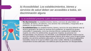 b) Accesibilidad. Los establecimientos, bienes y
servicios de salud deben ser accesibles a todos, sin
discriminación alguna
. La accesibilidad presenta cuatro dimensiones superpuestas:
• No discriminación: los establecimientos, bienes y servicios de salud deben ser
accesibles, de hecho y de derecho, a los sectores más vulnerables y marginados de la
población, sin discriminación alguna .
• Accesibilidad física: los establecimientos, bienes y servicios de salud deberán estar al
alcance geográfico de todos los sectores de la población, en especial los grupos
vulnerables o marginados, como las minorías étnicas y poblaciones indígenas, las
mujeres, los niños, los adolescentes, las personas mayores, las personas con
discapacidades y las personas con VIH/SIDA. La accesibilidad también implica que los
servicios médicos y los factores determinantes básicos de la salud, como el agua limpia
potable y los servicios sanitarios adecuados, se encuentran a una distancia geográfica
razonable, incluso en lo que se refiere a las zonas rurales. Además, la accesibilidad
comprende el acceso adecuado a los edificios para las personas con discapacidades.
 