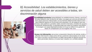 b) Accesibilidad. Los establecimientos, bienes y
servicios de salud deben ser accesibles a todos, sin
discriminación alguna
Accesibilidad económica (asequibilidad): los establecimientos, bienes y servicios
de salud deberán estar al alcance de todos. Los pagos por servicios de atención
de la salud yservicios relacionados con los factores determinantes básicos de la
salud deberán basarse en el principio de la equidad, a fin de asegurar que esos
servicios, sean públicos o privados, estén al alcance de todos, incluidos los grupos
socialmente desfavorecidos. La equidad exige que sobre los hogares más pobres
no recaigan una carga desproporcionada, en lo que se refiere a los gastos de
salud, en comparación con los hogares más ricos.
Acceso a la información: ese acceso comprende el derecho de solicitar, recibir y
difundir información e ideas acerca de las cuestiones relacionadas con la salud.
Con todo, el acceso a la información no debe menoscabar el derecho de que los
datos personales relativos a la salud sean tratados con confidencialidad.
 