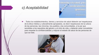 c) Aceptabilidad
 . Todos los establecimientos, bienes y servicios de salud deberán ser respetuosos
de la ética médica y culturalmente apropiados, es decir respetuosos de la cultura
de las personas, las minorías, los pueblos y las comunidades, a la par que
sensibles a los requisitos del género y el ciclo de vida, y deberán estar concebidos
para respetar la confidencialidad y mejorar el estado de salud de las personas de
que se trate.
 